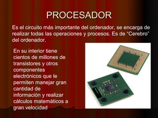 PROCESADOR
Es el circuito más importante del ordenador, se encarga de
realizar todas las operaciones y procesos. Es de “Cerebro”
del ordenador.

En su interior tiene
cientos de millones de
transistores y otros
componentes
electrónicos que le
permiten manejar gran
cantidad de
información y realizar
cálculos matemáticos a
gran velocidad
 