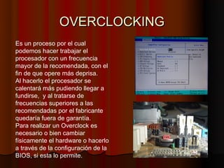 OVERCLOCKING
Es un proceso por el cual
podemos hacer trabajar el
procesador con un frecuencia
mayor de la recomendada, con el
fin de que opere más deprisa.
Al hacerlo el procesador se
calentará más pudiendo llegar a
fundirse, y al tratarse de
frecuencias superiores a las
recomendadas por el fabricante
quedaría fuera de garantía.
Para realizar un Overclock es
necesario o bien cambiar
físicamente el hardware o hacerlo
a través de la configuración de la
BIOS, si esta lo permite.
 
