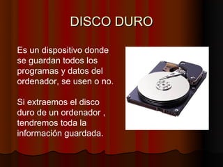 DISCO DURO

Es un dispositivo donde
se guardan todos los
programas y datos del
ordenador, se usen o no.

Si extraemos el disco
duro de un ordenador ,
tendremos toda la
información guardada.
 