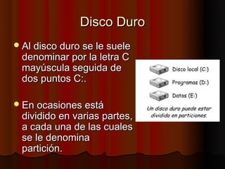 Disco Duro
 Al disco duro se le suele
 denominar por la letra C
 mayúscula seguida de
 dos puntos C:.

 En ocasiones está
 dividido en varias partes,
 a cada una de las cuales
 se le denomina
 partición.
 