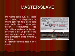 MASTER/SLAVE

Un mismo cable IDE, es capaz
de conectar dos dispositivos al
mismo conector de la placa, pero
para que funcione correctamente
deben        configurarse      los
dispositivos mediante un jumper,
que viene a ser un puente entre
dos contactos, se dice que uno
será el master o disco principal y
otro slave.
El sistema operativo debe ir en el
master.
 
