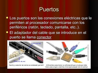 Puertos
 Los puertos son las conexiones eléctricas que le
  permiten al procesador comunicarse con los
  periféricos (ratón, teclado, pantalla, etc..).
 El adaptador del cable que se introduce en el
  puerto se llama conector
 