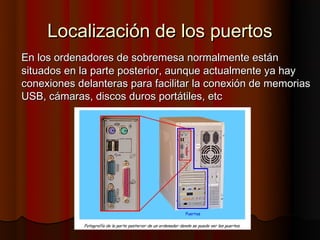 Localización de los puertos
En los ordenadores de sobremesa normalmente están
situados en la parte posterior, aunque actualmente ya hay
conexiones delanteras para facilitar la conexión de memorias
USB, cámaras, discos duros portátiles, etc
 