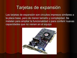 Tarjetas de expansión
Las tarjetas de expansión son circuitos impresos similares a
la placa base, pero de menor tamaño y complejidad. Se
instalan para ampliar la funcionalidad o para conferir nuevas
capacidades que no vienen en el equipo
 