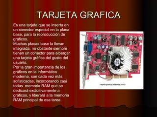 TARJETA GRAFICA
Es una tarjeta que se inserta en
un conector especial en la placa
base, para la reproducción de
gráficos.
Muchas placas base la llevan
integrada, no obstante siempre
tienen un conector para albergar
una tarjeta gráfica del gusto del
usuario.
Por la gran importancia de los
gráficos en la informática
moderna, son cada vez más
sofisticadas, incorporando casi
todas memoria RAM que se
dedicará exclusivamente a
gráficos, y liberará a la memoria
RAM principal de esa tarea.
 