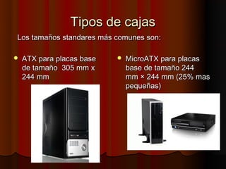 Tipos de cajas
Los tamaños standares más comunes son:

   ATX para placas base      MicroATX para placas
    de tamaño  305 mm x        base de tamaño 244
    244 mm                     mm × 244 mm (25% mas
                               pequeñas)
 
