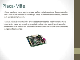Placa-Mãe
 Como o próprio nome sugere, essa é a placa mais importante do computador.
Tem a função de armazenar e interligar todos os demais componentes, fazendo
com que se comuniquem.

 Muitas pessoas consideram o processador como sendo o componente mais
importante. Isso é um grande erro, pois é a placa-mãe que determina qual o
processador que será usado no sistema e como ele vai trabalhar com os demais
componentes internos.
 