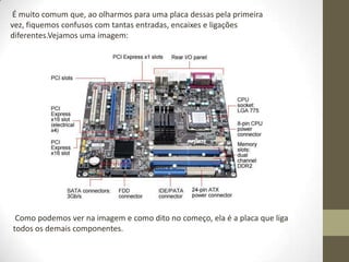 É muito comum que, ao olharmos para uma placa dessas pela primeira
vez, fiquemos confusos com tantas entradas, encaixes e ligações
diferentes.Vejamos uma imagem:




 Como podemos ver na imagem e como dito no começo, ela é a placa que liga
todos os demais componentes.
 
