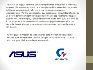 As placas de hoje já vem com certos componentes embutidos. A maioria já
vem com placas de rede, placas de som e placas de vídeo embutidas, o que
facilita para que o usuário não tenha que procurar essas peças
separadamente. Porém, vale ressaltar que essas placas embutidas (chamas de
On-Board) tem desempenho quase sempre fraco e são recomendadas para
usos básicos. Por exemplo, a placa de vídeo On-board é útil para o uso básico
do computador, mas se você tem interesse em jogar no computador, por
exemplo, deverá adquirir uma mais potente e que tem autonomia própria
(Off-Board).


 Vamos pegar a imagem do slide anterios para mostrar o que são cada
 encaixe e para que servem. Abaixo, os logos de ASUS e GIGABYTE, duas
 das principais fabricantes da peça no mundo.
 