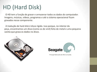 HD (Hard Disk)
 O HD tem a função de gravar e armazenar todos os dados do computador.
Imagens, músicas, vídeos, programas e até o sistema operacional ficam
gravados nesse componente.

 A tradução de hard disk é disco rígido. Isso porque, no interior da
peça, encontramos um disco (como os de vinil) feito de metal e uma pequena
vareta que grava os dados no disco.




                                           Principal fabricante de HDs no mundo.
 