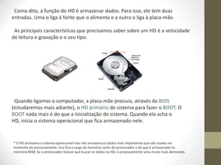 Como dito, a função do HD é armazenar dados. Para isso, ele tem duas
entradas. Uma o liga à fonte que o alimenta e a outra o liga à placa-mãe.

 As principais características que precisamos saber sobre um HD é a velocidade
de leitura e gravação e o seu tipo.




 Quando ligamos o computador, a placa-mãe procura, através da BIOS
(estudaremos mais adiante), o HD primário do sistema para fazer o BOOT. O
BOOT nada mais é do que a inicialização do sistema. Quando ela acha o
HD, inicia o sistema operacional que fica armazenado nele.


* O HD armazena o sistema operacional mas não armazena os dados mais importantes que são usados no
momento do processamento. Isso fica a cargo da memória cache do processador e do que é armazenado na
memória RAM. Se o processador tivesse que buscar os dados no HD, o processamento seria muito mais demorado.
 