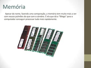 Memória
 Apesar do nome, fazendo uma comparação, a memória tem muito mais a ver
com nossos pulmões do que com o cérebro. É ela que dá o “fôlego” para o
computador conseguir processar tudo mais rapidamente.
 