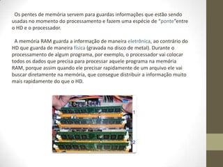 Os pentes de memória servem para guardas informações que estão sendo
usadas no momento do processamento e fazem uma espécie de “ponte”entre
o HD e o processador.

 A memória RAM guarda a informação de maneira eletrônica, ao contrário do
HD que guarda de maneira física (gravada no disco de metal). Durante o
processamento de algum programa, por exemplo, o processador vai colocar
todos os dados que precisa para processar aquele programa na memória
RAM, porque assim quando ele precisar rapidamente de um arquivo ele vai
buscar diretamente na memória, que consegue distribuir a informação muito
mais rapidamente do que o HD.
 