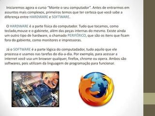 Iniciaremos agora o curso “Monte o seu computador”. Antes de entrarmos em
assuntos mais complexos, primeiros temos que ter certeza que você sabe a
diferença entre HARDWARE e SOFTWARE.

 O HARDWARE é a parte física do computador. Tudo que tocamos, como
teclado,mouse e o gabinete, além das peças internas do mesmo. Existe ainda
um outro tipo de hardware, o chamado PERIFÉRICO, que são os itens que ficam
fora do gabiente, como monitores e impressoras.

 Já o SOFTWARE é a parte lógica do computadador, tudo aquilo que ele
processa e usamos nas tarefas do dia-a-dia. Por exemplo, para acessar a
internet você usa um browser qualquer, firefox, chrome ou opera. Ambos são
softwares, pois utilizam da linguagem de programação para funcionar.
 