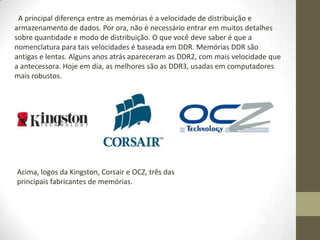A principal diferença entre as memórias é a velocidade de distribuição e
armazenamento de dados. Por ora, não é necessário entrar em muitos detalhes
sobre quantidade e modo de distribuição. O que você deve saber é que a
nomenclatura para tais velocidades é baseada em DDR. Memórias DDR são
antigas e lentas. Alguns anos atrás apareceram as DDR2, com mais velocidade que
a antecessora. Hoje em dia, as melhores são as DDR3, usadas em computadores
mais robustos.




Acima, logos da Kingston, Corsair e OCZ, três das
principais fabricantes de memórias.
 