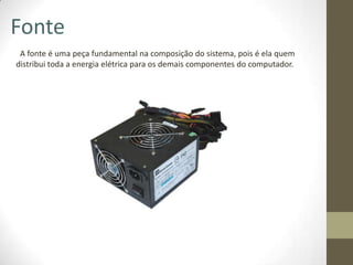 Fonte
 A fonte é uma peça fundamental na composição do sistema, pois é ela quem
distribui toda a energia elétrica para os demais componentes do computador.
 