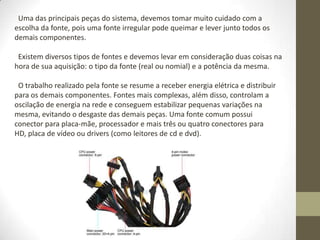 Uma das principais peças do sistema, devemos tomar muito cuidado com a
escolha da fonte, pois uma fonte irregular pode queimar e lever junto todos os
demais componentes.

 Existem diversos tipos de fontes e devemos levar em consideração duas coisas na
hora de sua aquisição: o tipo da fonte (real ou nomial) e a potência da mesma.

 O trabalho realizado pela fonte se resume a receber energia elétrica e distribuir
para os demais componentes. Fontes mais complexas, além disso, controlam a
oscilação de energia na rede e conseguem estabilizar pequenas variações na
mesma, evitando o desgaste das demais peças. Uma fonte comum possui
conector para placa-mãe, processador e mais três ou quatro conectores para
HD, placa de vídeo ou drivers (como leitores de cd e dvd).
 