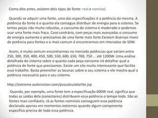 Como dito antes, existem dois tipos de fonte: real e nominal.

 Quando se adquiri uma fonte, uma das especificações é a potência da mesma. A
potência da fonte é o quanto ela consegue distribuir de energia para o sistema. Se
temos peças não muito robustas, o consumo do sistema é moderado e podemos
usar uma fonte mais fraca. Caso contrário, com peças mais avançadas o consumo
de energia aumenta e precisamos de uma fonte mais forte.Existem diversos níveis
de potência para fontes e o mais comum é encontrarmos em intervalos de 50W.

 Assim, é muito comum encontrarmos no mercado potências que variam entre
250, 300, 350, 400, 450, 500, 550, 600, 650, 700, 750 … até 1200W. Uma análise
detalhada do sistema sobre o quanto cada peça consome irá detalhar qual a
potência de fonte que precisamos. Existe um site muito interessante que facilita
esse trabalho. Basta preencher as lacunas sobre o seu sistema e ele mostra qual a
potência necessária para o seu sistema:

http://extreme.outervision.com/psucalculatorlite.jsp
  Quando, por exemplo, uma fonte tem a especificação 600W real, significa que
 todas as saídas dela (conectores) distribuem essa potência o tempo todo. São as
 fontes mais confiáveis. Já as fontes nominais conseguem essa potência
 declarada apenas em momentos extremos quando algum componente
 específico precisa de toda essa potência.
 