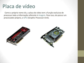 Placa de vídeo
 Como o próprio nome diz, a placa de vídeo tem a função exclusiva de
processar toda a informação referente à imagem. Para isso, ela possui um
processador próprio, o GPU (Graphic Processor Unit).
 