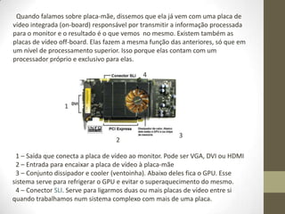Quando falamos sobre placa-mãe, dissemos que ela já vem com uma placa de
vídeo integrada (on-board) responsável por transmitir a informação processada
para o monitor e o resultado é o que vemos no mesmo. Existem também as
placas de vídeo off-board. Elas fazem a mesma função das anteriores, só que em
um nível de processamento superior. Isso porque elas contam com um
processador próprio e exclusivo para elas.

                                           4



                 1



                                                       3
                                  2

 1 – Saída que conecta a placa de vídeo ao monitor. Pode ser VGA, DVI ou HDMI
 2 – Entrada para encaixar a placa de vídeo à placa-mãe
 3 – Conjunto dissipador e cooler (ventoinha). Abaixo deles fica o GPU. Esse
sistema serve para refrigerar o GPU e evitar o superaquecimento do mesmo.
 4 – Conector SLI. Serve para ligarmos duas ou mais placas de vídeo entre si
quando trabalhamos num sistema complexo com mais de uma placa.
 
