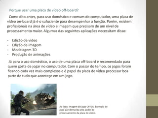 Porque usar uma placa de vídeo off-board?
 Como dito antes, para uso doméstico e comum do computador, uma placa de
vídeo on-board já é o sufuciente para desempenhar a função. Porém, existem
profissionais na área de vídeo e imagem que precisam de um nível de
processamento maior. Algumas das seguintes aplicações necessitam disso:

-    Edição de vídeo
-    Edição de imagem
-    Modelagem 3D
-    Produção de animações
 Já para o uso doméstico, o uso de uma placa off-board é recomendado para
quem gosta de jogar no computador. Com o passar do tempo, os jogos foram
ficando cada vez mais complexos e é papel da placa de vídeo processar boa
parte de tudo que aconteçe em um jogo.




                                 Ao lado, imagem do jogo CRYSIS. Exemplo de
                                 jogo que demanda alto poder de
                                 processamento da placa de vídeo.
 