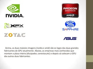 Acima, as duas maiores imagens (nvidia e amd) são os logos das duas grandes
fabricantes de GPU atualmente. Abaixo, as empresas mais conhecidas que
montam a placa inteira (dissipador, conector,etc) e depois só colocam a GPU
das outras duas fabricantes.
 