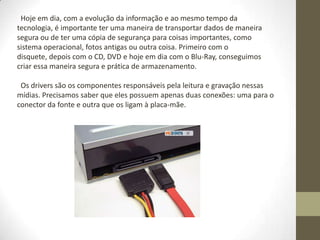 Hoje em dia, com a evolução da informação e ao mesmo tempo da
tecnologia, é importante ter uma maneira de transportar dados de maneira
segura ou de ter uma cópia de segurança para coisas importantes, como
sistema operacional, fotos antigas ou outra coisa. Primeiro com o
disquete, depois com o CD, DVD e hoje em dia com o Blu-Ray, conseguimos
criar essa maneira segura e prática de armazenamento.

 Os drivers são os componentes responsáveis pela leitura e gravação nessas
mídias. Precisamos saber que eles possuem apenas duas conexões: uma para o
conector da fonte e outra que os ligam à placa-mãe.
 