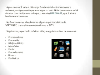 Agora que você sabe a diferença fundamental entre hardware e
software, está preparado para começar o curso. Note que esse curso irá
abordar com muito mais enfoque o assunto HARDWARE, que é a idéia
fundamental do curso.

 No final do curso, abordaremos alguns aspectos básicos de
SOFTWARE, como sistemas operacionais e BIOS.

    Seguiremos, a partir do próximo slide, a seguinte ordem de assuntos:

-    Processadores
-    Placa-mãe
-    HD (Hard Disk)
-    Memórias
-    Fonte
-    Placa de vídeo
-    Drivers
-    Periféricos
 