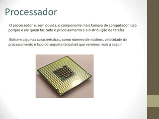 Processador
O processodor é, sem dúvida, o componente mais famoso do computador. Isso
porque é ele quem faz todo o processamento e a distribuição de tarefas.

Existem algumas características, como número de núcleos, velocidade de
processamento e tipo de soquete (encaixe) que veremos mais a seguir.
 