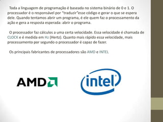 Toda a linguagem de programação é baseada no sistema binário de 0 e 1. O
processador é o responsável por “traduzir”esse código e gerar o que se espera
dele. Quando tentamos abrir um programa, é ele quem faz o processamento da
ação e gera a resposta esperada: abrir o programa.

 O processador faz cálculos a uma certa velocidade. Essa velocidade é chamada de
CLOCK e é medida em Hz (Hertz). Quanto mais rápido essa velocidade, mais
processamento por segundo o processador é capaz de fazer.

 Os principais fabricantes de processadores são AMD e INTEL
 