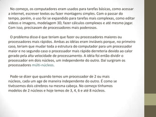 No começo, os computadores eram usados para tarefas básicas, como acessar
a internet, escrever textos ou fazer montagens simples. Com o passar do
tempo, porém, o uso foi se expandido para tarefas mais complexas, como editar
vídeos e imagens, modelagem 3D, fazer cálculos complexos e até mesmo jogar.
Com isso, precisavam de processadores mais poderosos.

 O problema disso é que teriam que fazer ou processadores maiores ou
processadores mais rápidos. Ambas as idéias eram inviáveis porque, no primeiro
caso, teriam que mudar toda a estrutura do computador para um processador
maior e no segundo caso o processador mais rápido derreteria devido ao calor
gerado pela alta velocidade de processamento. A idéia foi então dividir o
processador em dois núcleos, um independente do outro. Daí surgiram os
processadores múlti-núcleos.

  Pode-se dizer que quando temos um processador de 2 ou mais
núcleos, cada um age de maneira independente do outro. É como se
tivéssemos dois cérebros na mesma cabeça. No começo tínhamos
modelos de 2 núcleos e hoje temos de 3, 4, 6 e até 8 núcleos.
 