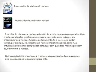 Processador da Intel com 2 núcleos




          Processador da Amd com 4 núcleos




 A escolha do número de núcleos vai muito de acordo do uso do computador. Hoje
em dia, para tarefas simples como acessar a internet e ouvir músicas, um
processador de 2 núcleos funciona perfeitamente. Se o interesse é editar
vídeos, por exemplo, é necessário um número maior de núcleos, como 4. Já
entusiastas que usam o computador para jogar com qualidade máxima precisam
de, no mínimo, 6 núcleos.


 Outra característica importante é o soquete do processador. Porém,veremos
 essa informação no tópico sobre placa-mãe.
 