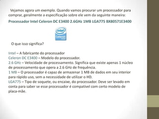 Vejamos agora um exemplo. Quando vamos procurar um processador para
comprar, geralmente a especificação sobre ele vem da seguinte maneira:
Processador Intel Celeron DC E3400 2.6GHz 1MB LGA775 BX80571E3400




 O que isso significa?

Intel – A fabricante do processador
Celeron DC E3400 – Modelo do processador.
2.6 GHz – Velocidade de processamento. Significa que existe apenas 1 núcleo
de processamento que opera a 2.6 GHz de frequência.
1 MB – O processador é capaz de armazenar 1 MB de dados em seu interior
para rápido uso, sem a necessidade de utilizar o HD.
LGA775 – Tipo de soquete, ou encaixe, do processador. Deve ser levado em
conta para saber se esse processador é compatível com certo modelo de
placa-mãe.
 