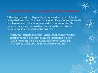 CLASIFICACIÓN POR LA FUNCIONALIDAD DEL HARDWARE

* Hardware básico: dispositivos necesarios para iniciar la
computadora. Los más básicos son la placa madre, la fuente
de alimentación, el microprocesador y la memoria. Se
podrían incluir componentes como monitor y teclado,
aunque no son estrictamente básicos.

• Hardware complementario: aquellos dispositivos que
  complementan a la computadora, pero que no son
  fundamentales para su funcionamiento, como ser,
  impresora, unidades de almacenamiento, etc.
 