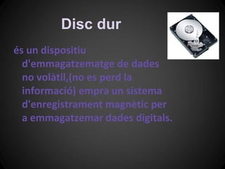 Disc dur
és un dispositiu
  d'emmagatzematge de dades
  no volàtil,(no es perd la
  informació) empra un sistema
  d'enregistrament magnètic per
  a emmagatzemar dades digitals.
 