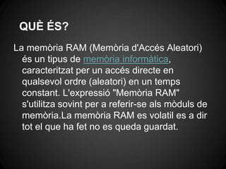 QUÈ ÉS?
La memòria RAM (Memòria d'Accés Aleatori)
  és un tipus de memòria informàtica,
  caracteritzat per un accés directe en
  qualsevol ordre (aleatori) en un temps
  constant. L'expressió "Memòria RAM"
  s'utilitza sovint per a referir-se als mòduls de
  memòria.La memòria RAM es volatil es a dir
  tot el que ha fet no es queda guardat.
 