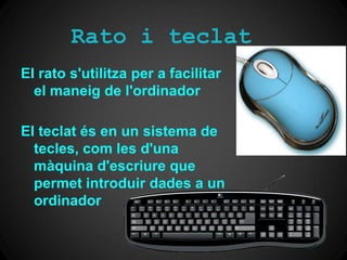 Rato i teclat
El rato s'utilitza per a facilitar
  el maneig de l'ordinador

El teclat és en un sistema de
  tecles, com les d'una
  màquina d'escriure que
  permet introduir dades a un
  ordinador
 