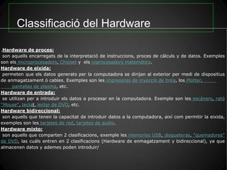 Classificació del Hardware

.Hardware de proces:
 son aquells encarregats de la interpretació de instruccions, proces de cálculs y de datos. Exemples
son els microprocesadors, Chipset y els coprocesadors matemátics.
Hardware de eixida:
 permeten que els datos generats per la computadora se dirijan al exterior per medi de dispositius
de anmagatzament ó cables. Exemples son les impresores de inyecció de tinta, los Plotter,
     pantallas de plasma, etc.
Hardware de entrada:
 se utilizan per a introduir els datos a procesar en la computadora. Exemple son les escáners, rató
"Mouse", teclat, lector de DVD, etc.
Hardware bidireccional:
 son aquells que tenen la capacitat de introduir datos a la computadora, així com permitir la eixida,
exemples son les tarjetes de red, tarjetes de audio.
Hardware mixto:
 son aquells que comparten 2 clasificacions, exemple les memories USB, disqueteras, "quemadores"
de DVD, las cuáls entren en 2 clasificacions (Hardware de enmagatzament y bidireccional), ya que
almacenen datos y ademes poden introduir/
 