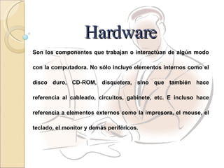 Hardware Son los componentes que trabajan o interactúan de algún modo con la computadora. No sólo incluye elementos internos como el disco duro, CD-ROM, disquetera, sino que también hace referencia al cableado, circuitos, gabinete, etc. E incluso hace referencia a elementos externos como la impresora, el mouse, el teclado, el monitor y demás periféricos. 