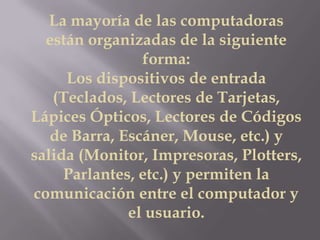 La mayoría de las computadoras
están organizadas de la siguiente
forma:
Los dispositivos de entrada
(Teclados, Lectores de Tarjetas,
Lápices Ópticos, Lectores de Códigos
de Barra, Escáner, Mouse, etc.) y
salida (Monitor, Impresoras, Plotters,
Parlantes, etc.) y permiten la
comunicación entre el computador y
el usuario.