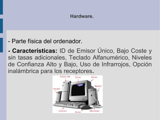 Hardware.




- Parte física del ordenador.
- Características: ID de Emisor Único, Bajo Coste y
sin tasas adicionales, Teclado Alfanumérico, Niveles
de Confianza Alto y Bajo, Uso de Infrarrojos, Opción
inalámbrica para los receptores.
 