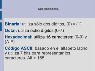 Codificaciones.




Binaria: utiliza sólo dos dígitos, (0) y (1).
Octal: utiliza ocho dígitos:(0-7)
Hexadecimal: utiliza 16 caracteres: (0-9) y
(A-F)
Código ASCII: basado en el alfabeto latino
y utiliza 7 bits para representar los
caracteres. Alt + 165
 