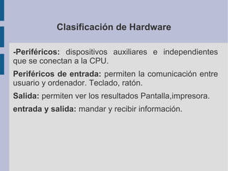 Clasificación de Hardware

-Periféricos: dispositivos auxiliares e independientes
que se conectan a la CPU.
Periféricos de entrada: permiten la comunicación entre
usuario y ordenador. Teclado, ratón.
Salida: permiten ver los resultados Pantalla,impresora.
entrada y salida: mandar y recibir información.
 