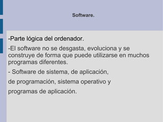 Software.



-Parte lógica del ordenador.
-El software no se desgasta, evoluciona y se
construye de forma que puede utilizarse en muchos
programas diferentes.
- Software de sistema, de aplicación,
de programación, sistema operativo y
programas de aplicación.
 