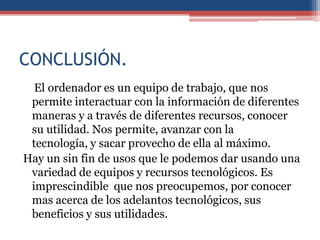 CONCLUSIÓN.
  El ordenador es un equipo de trabajo, que nos
 permite interactuar con la información de diferentes
 maneras y a través de diferentes recursos, conocer
 su utilidad. Nos permite, avanzar con la
 tecnología, y sacar provecho de ella al máximo.
Hay un sin fin de usos que le podemos dar usando una
 variedad de equipos y recursos tecnológicos. Es
 imprescindible que nos preocupemos, por conocer
 mas acerca de los adelantos tecnológicos, sus
 beneficios y sus utilidades.
 