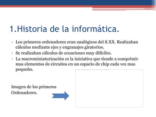 1.Historia de la informática.
• Los primeros ordenadores eran analógicos del S.XX. Realizaban
  cálculos mediante ejes y engranajes giratorios.
• Se realizaban cálculos de ecuaciones muy difíciles.
• La macrominiaturización es la iniciativa que tiende a comprimir
  mas elementos de circuitos en un espacio de chip cada vez mas
  pequeño.



Imagen de los primeros
Ordenadores.
 