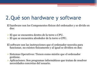 2.Qué son hardware y software
El hardware son los Componentes físicos del ordenador y se divide en
  dos:

 El que se encuentra dentro de la torre o CPU.
 El que se encuentra alrededor de la torre o CPU.

El software son las instrucciones que el ordenador necesita para
  funcionar, no existen físicamente y al igual se dividen en dos:

 Sistemas Operativos: Tienen como misión que el ordenador
  gestione.
 Aplicaciones: Son programas informáticos que tratan de resolver
  necesidades concretas del usuario.
 
