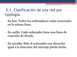 5.1. Clasificación de una red por
tipología.
• En bus: Todos los ordenadores están conectados
  en la misma línea.

• En anillo: Cada ordenador tiene una línea de
  conexión de dicada.

• En estrella: Sólo el ordenador con dirección
  igual a la dirección del mensaje puede leerlo.
 