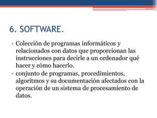 6. SOFTWARE.
• Colección de programas informáticos y
  relacionados con datos que proporcionan las
  instrucciones para decirle a un ordenador qué
  hacer y cómo hacerlo.
• conjunto de programas, procedimientos,
  algoritmos y su documentación afectados con la
  operación de un sistema de procesamiento de
  datos.
 