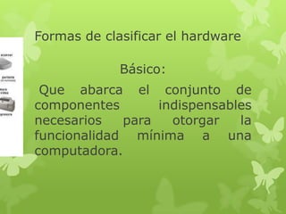 Formas de clasificar el hardware

             Básico:
 Que abarca el conjunto de
componentes       indispensables
necesarios   para   otorgar   la
funcionalidad mínima a una
computadora.
 